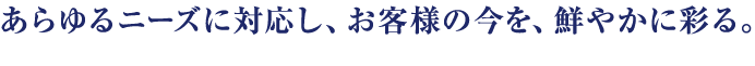 あらゆるニーズに対応し、お客様の今を、鮮やかに彩る。